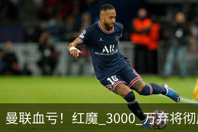 曼联血亏！红魔 3000 万弃将彻底逆袭！名宿直言他现在是队内第一