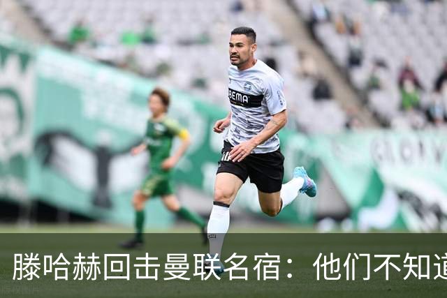 滕哈赫回击曼联名宿：他们不知道内部发生了什么